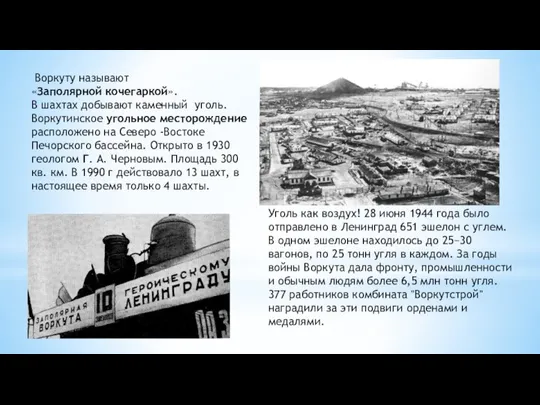 Воркуту называют «Заполярной кочегаркой». В шахтах добывают каменный уголь. Воркутинское угольное месторождениерасположено