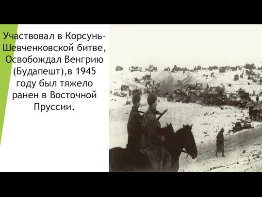 Участвовал в Корсунь-Шевченковской битве, Освобождал Венгрию (Будапешт),в 1945 году был тяжело ранен в Восточной Пруссии.