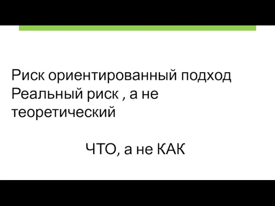 Риск ориентированный подход Реальный риск , а не теоретический ЧТО, а не КАК