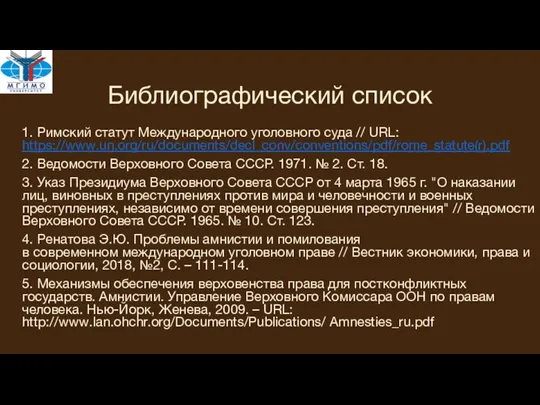 Библиографический список 1. Римский статут Международного уголовного суда // URL: https://www.un.org/ru/documents/decl_conv/conventions/pdf/rome_statute(r).pdf 2.