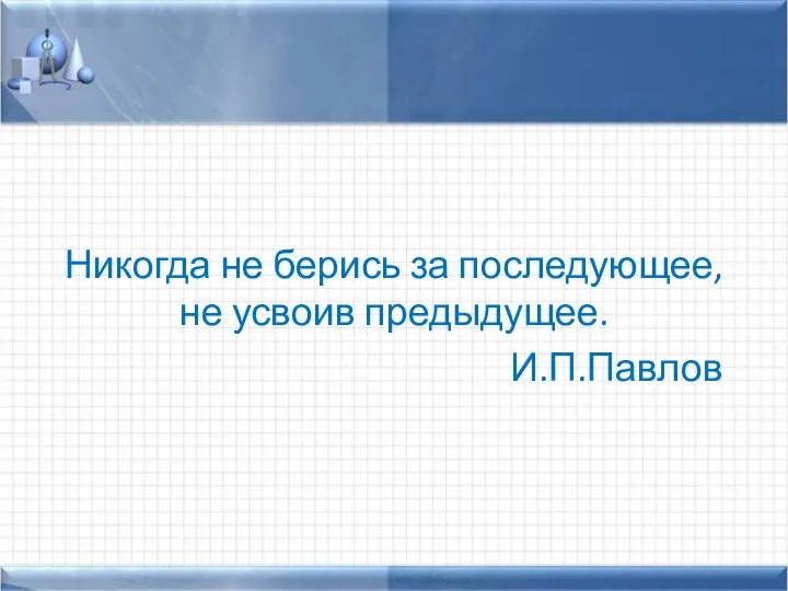 Никогда не берись за последующее, не усвоив предыдущее. И.П.Павлов