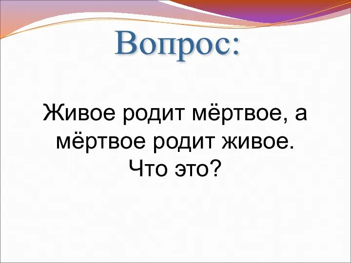 Вопрос: Живое родит мёртвое, а мёртвое родит живое. Что это?