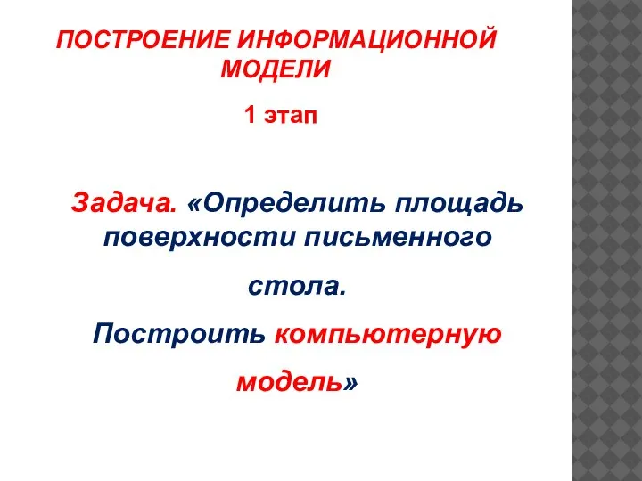 1 этап Задача. «Определить площадь поверхности письменного стола. Построить компьютерную модель» ПОСТРОЕНИЕ ИНФОРМАЦИОННОЙ МОДЕЛИ