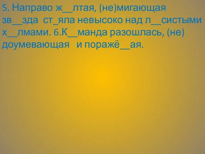 5. Направо ж__лтая, (не)мигающая зв__зда ст_яла невысоко над л__систыми х__лмами. 6.К__манда разошлась, (не)доумевающая и поражё__ая.