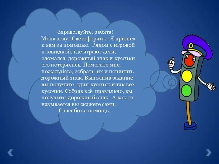 Здравствуйте, ребята! Меня зовут Светофорчик. Я пришел к вам за помощью. Рядом