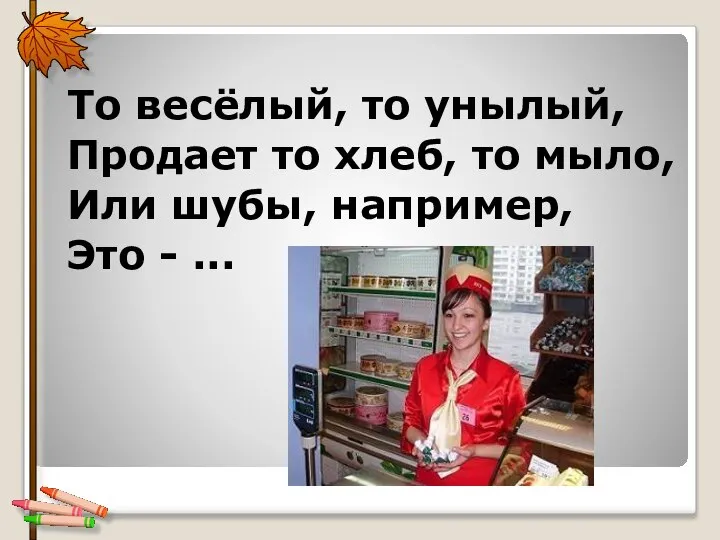 То весёлый, то унылый, Продает то хлеб, то мыло, Или шубы, например, Это - ...