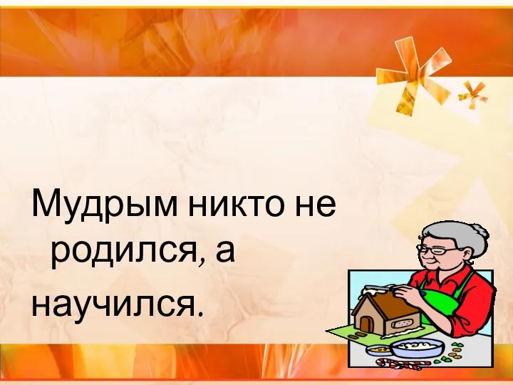 Мудрым никто не родился, а научился.