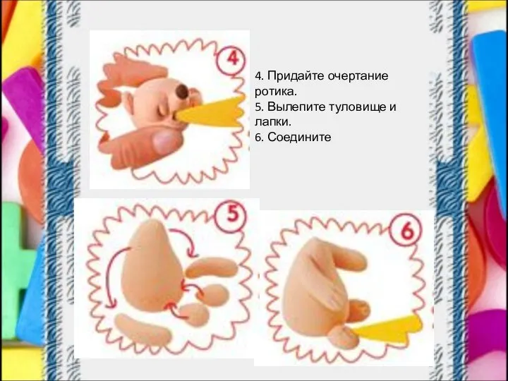 4. Придайте очертание ротика. 5. Вылепите туловище и лапки. 6. Соедините