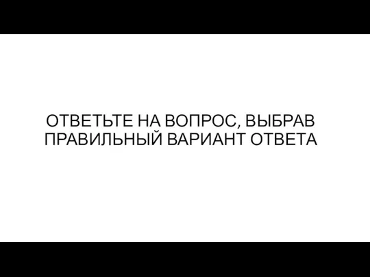 ОТВЕТЬТЕ НА ВОПРОС, ВЫБРАВ ПРАВИЛЬНЫЙ ВАРИАНТ ОТВЕТА