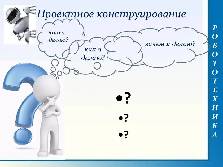 РОБОТОТЕХНИКА Проектное конструирование что я делаю? зачем я делаю? как я делаю? ? ? ?