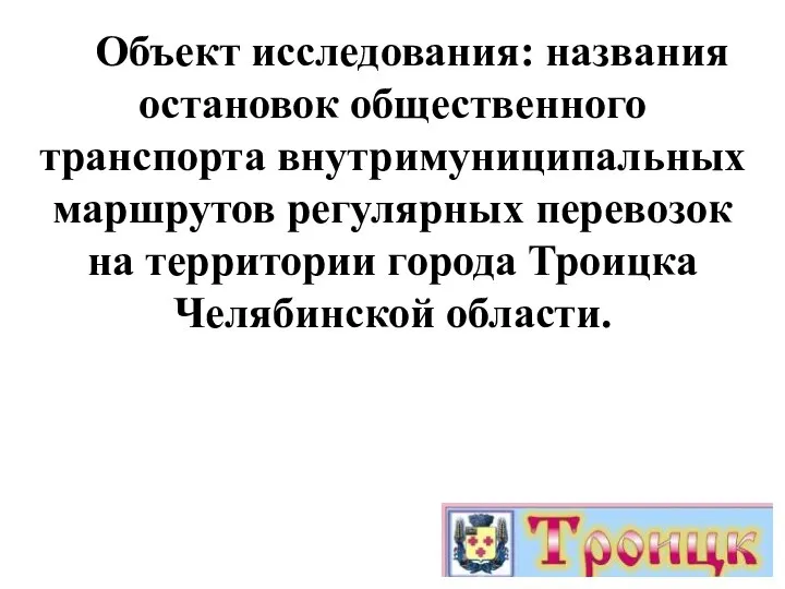 Объект исследования: названия остановок общественного транспорта внутримуниципальных маршрутов регулярных перевозок на территории города Троицка Челябинской области.