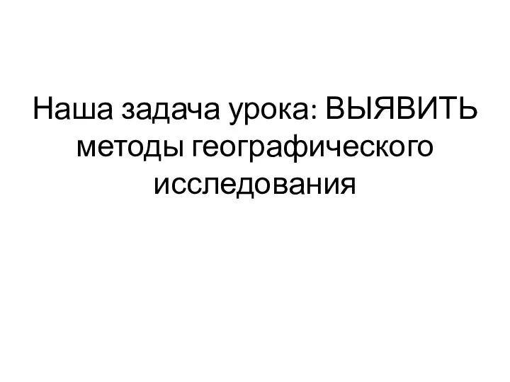 Наша задача урока: ВЫЯВИТЬ методы географического исследования