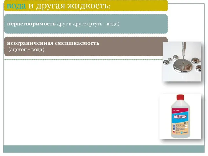 вода и другая жидкость: нерастворимость друг в друге (ртуть - вода) неограниченная смешиваемость (ацетон - вода).