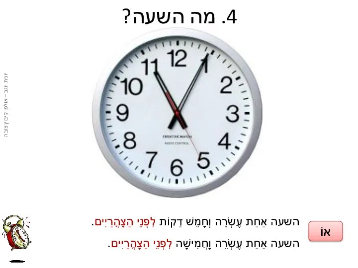 4. מה השעה? השעה אַחַת עֶשְׂרֵה וְחָמֵשׁ דַקוֹת לִפְנֵי הַצָהֳרַיִים. השעה אַחַת