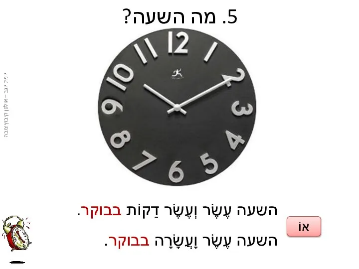 5. מה השעה? השעה עֶשֶׂר וְעֶשֶׂר דַקוֹת בבוקר. השעה עֶשֶׂר וָעֲשָׂרָה בבוקר. אוֹ