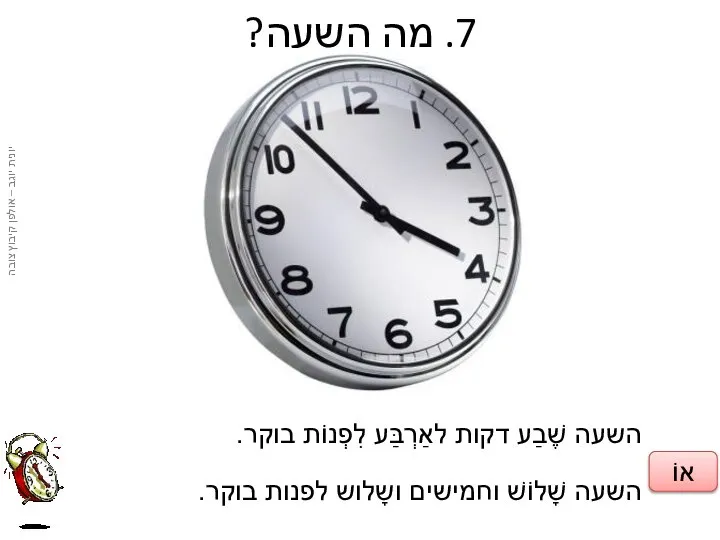 7. מה השעה? השעה שֶׁבַע דקות לאַרְבַּע לִפְנוֹת בוקר. השעה שָׁלוֹשׁ וחמישים ושָלוש לפנות בוקר. אוֹ