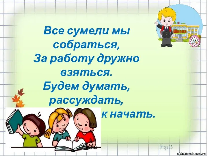 Все сумели мы собраться, За работу дружно взяться. Будем думать, рассуждать, Можем мы урок начать.