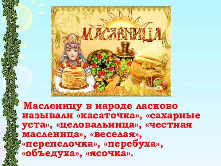 Масленицу в народе ласково называли «касаточка», «сахарные уста», «целовальница», «честная масленица», «веселая», «пеpепелочка», «пеpебуха», «объедуха», «ясочка».