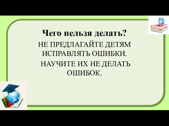 Чего нельзя делать? НЕ ПРЕДЛАГАЙТЕ ДЕТЯМ ИСПРАВЛЯТЬ ОШИБКИ. НАУЧИТЕ ИХ НЕ ДЕЛАТЬ ОШИБОК.