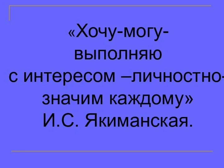 «Хочу-могу- выполняю с интересом –личностно- значим каждому» И.С. Якиманская.