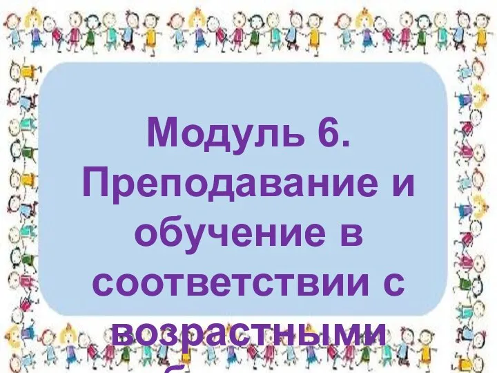 Модуль 6. Преподавание и обучение в соответствии с возрастными особенностями учеников.