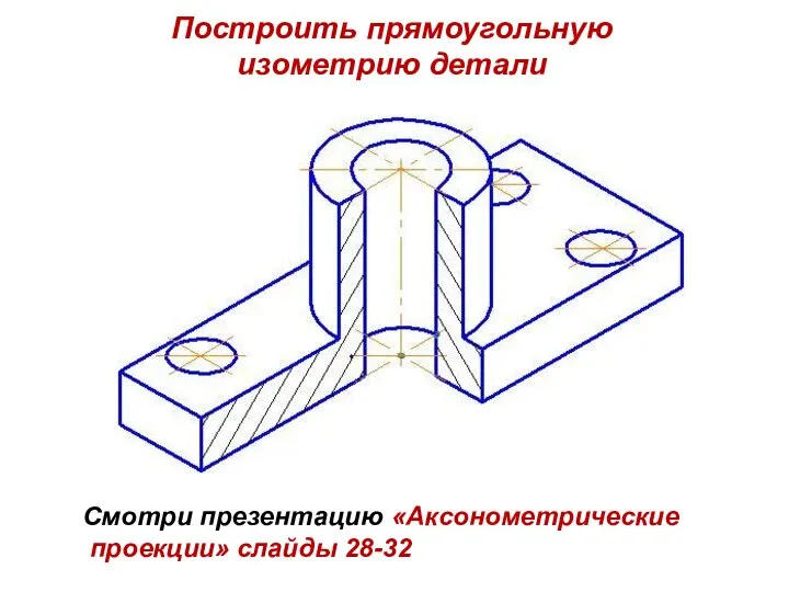 Построить прямоугольную изометрию детали Смотри презентацию «Аксонометрические проекции» слайды 28-32