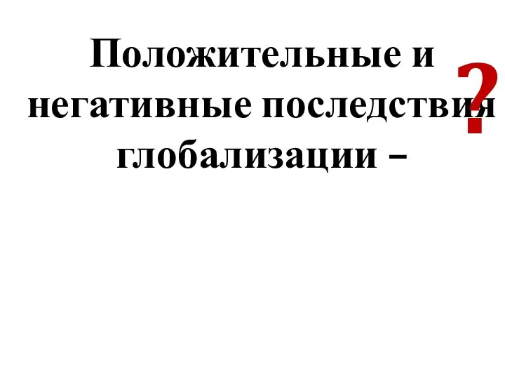 Положительные и негативные последствия глобализации – ?