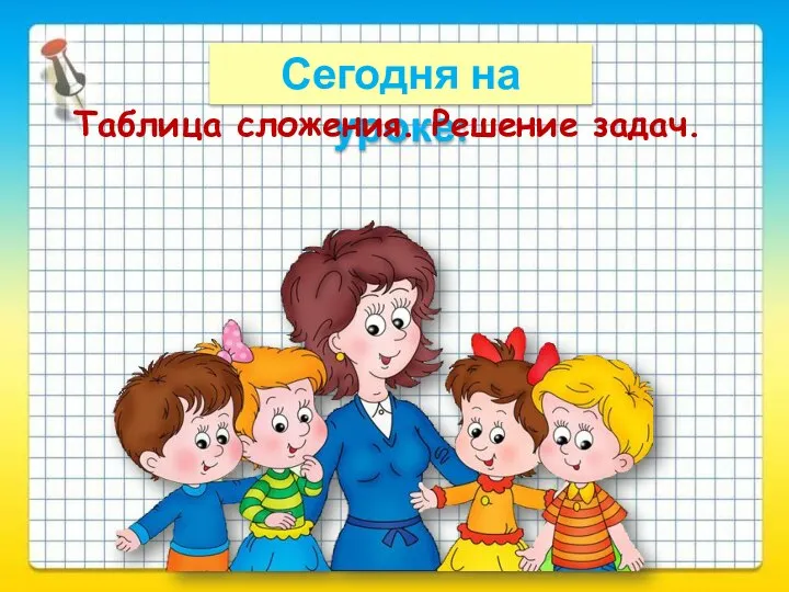 Сегодня на уроке: Таблица сложения. Решение задач.