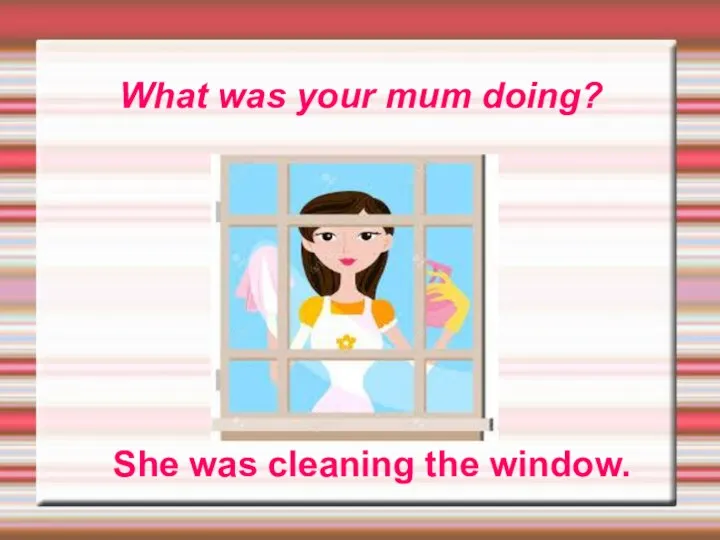 What was your mum doing? She was cleaning the window.
