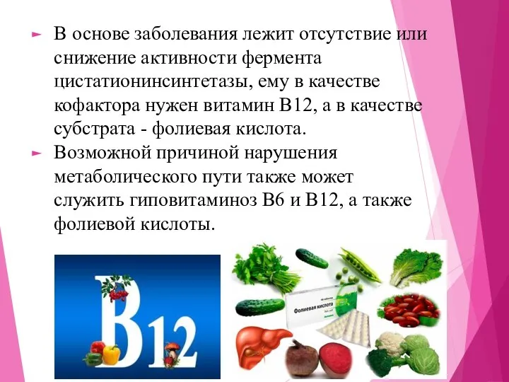 В основе заболевания лежит отсутствие или снижение активности фермента цистатионинсинтетазы, ему в