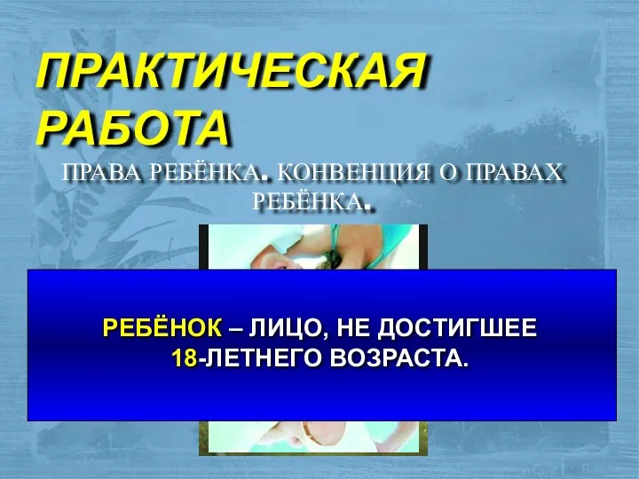 ПРАКТИЧЕСКАЯ РАБОТА ПРАВА РЕБЁНКА. КОНВЕНЦИЯ О ПРАВАХ РЕБЁНКА. РЕБЁНОК – ЛИЦО, НЕ ДОСТИГШЕЕ 18-ЛЕТНЕГО ВОЗРАСТА.