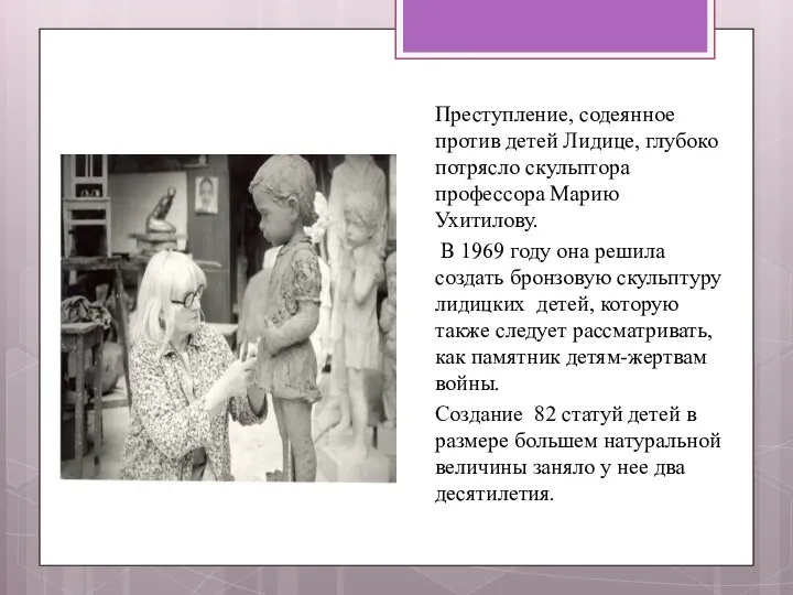 Преступление, содеянное против детей Лидице, глубоко потрясло скульптора профессора Марию Ухитилову. В