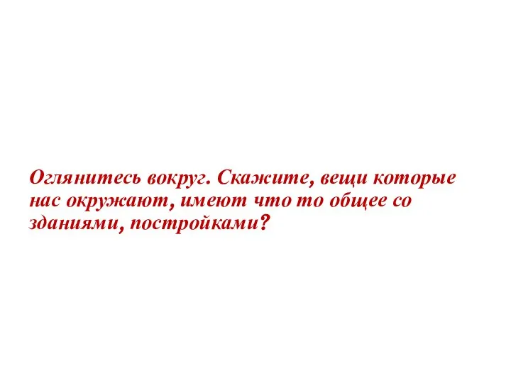 Оглянитесь вокруг. Скажите, вещи которые нас окружают, имеют что то общее со зданиями, постройками?