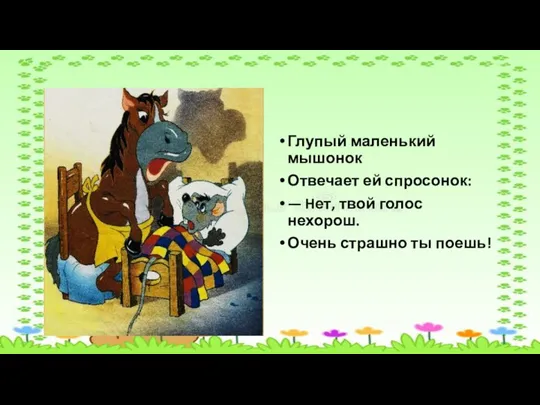 Глупый маленький мышонок Отвечает ей спросонок: — Hет, твой голос нехорош. Очень страшно ты поешь!