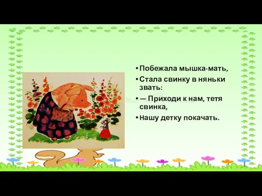 Побежала мышка-мать, Стала свинку в няньки звать: — Приходи к нам, тетя свинка, Hашу детку покачать.