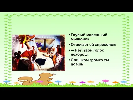 Глупый маленький мышонок Отвечает ей спросонок: — Hет, твой голос нехорош. Слишком громко ты поешь!