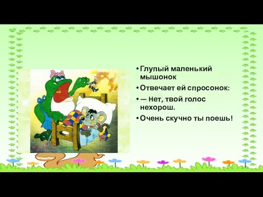 Глупый маленький мышонок Отвечает ей спросонок: — Hет, твой голос нехорош. Очень скучно ты поешь!