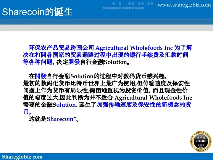 Sharecoin的诞生 环保农产品贸易跨国公司 Agricultural Wholefoods Inc 为了解决在打開各国家的贸易通路过程中出现的银行手续费及汇款时间等各种问题，决定開發自行金融Solution。 在開發自行金融Solution的过程中对数码货币感兴趣。 最初的数码化货币比特币世界上最广为使用,但传输速度及保安性问题上作为货币有局限性,偏面地重视为投资价值，而且现金性价值的幅度过大,因此判断为并不适合 Agricultural Wholefoods Inc 需要的金融Solution, 诞生了加强传输速度及保安性的新概念的货币。 这就是Sharecoin”。