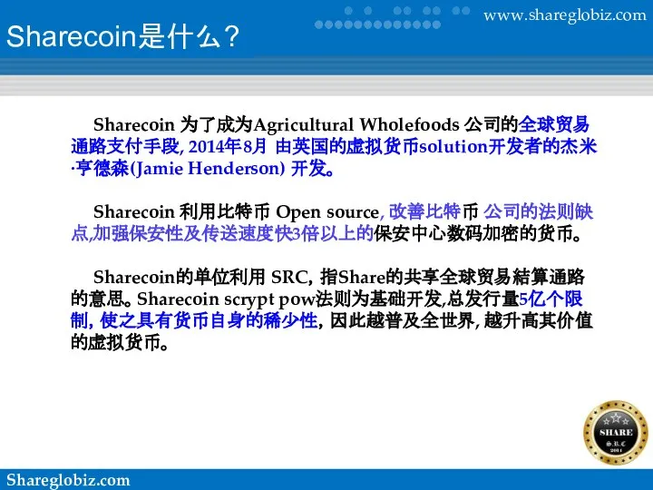 Sharecoin是什么? Sharecoin 为了成为Agricultural Wholefoods 公司的全球贸易通路支付手段, 2014年8月 由英国的虚拟货币solution开发者的杰米·亨德森(Jamie Henderson) 开发。 Sharecoin 利用比特币 Open