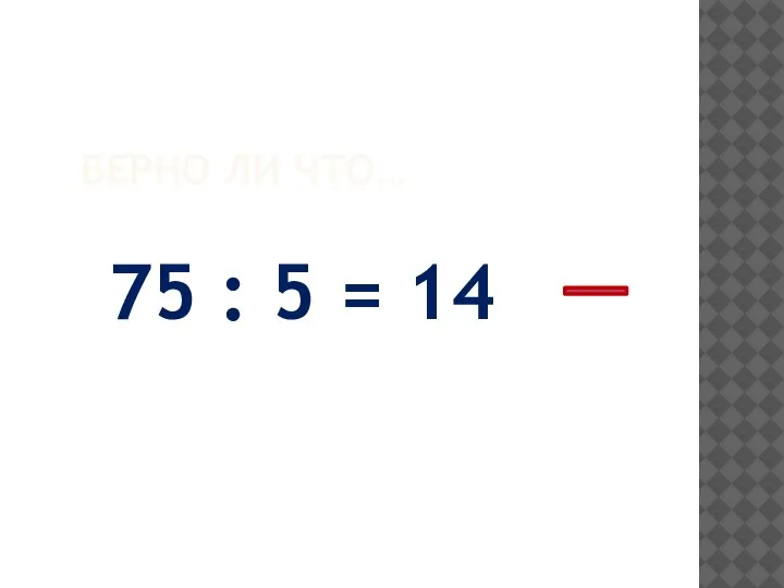 ВЕРНО ЛИ ЧТО… 75 : 5 = 14