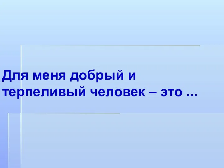 Для меня добрый и терпеливый человек – это ...