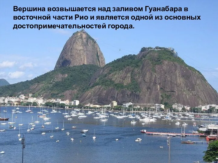 Вершина возвышается над заливом Гуанабара в восточной части Рио и является одной из основных достопримечательностей города.