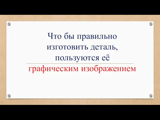 Что бы правильно изготовить деталь, пользуются её графическим изображением