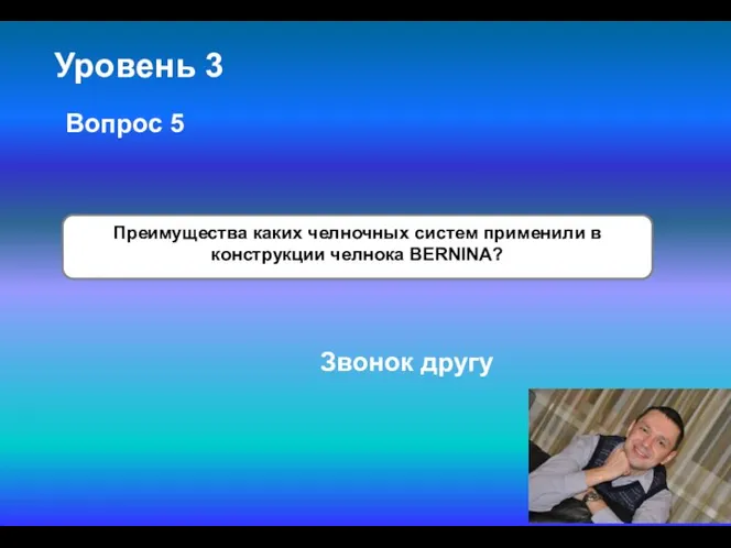 Уровень 3 Преимущества каких челночных систем применили в конструкции челнока BERNINA? Вопрос 5 Звонок другу