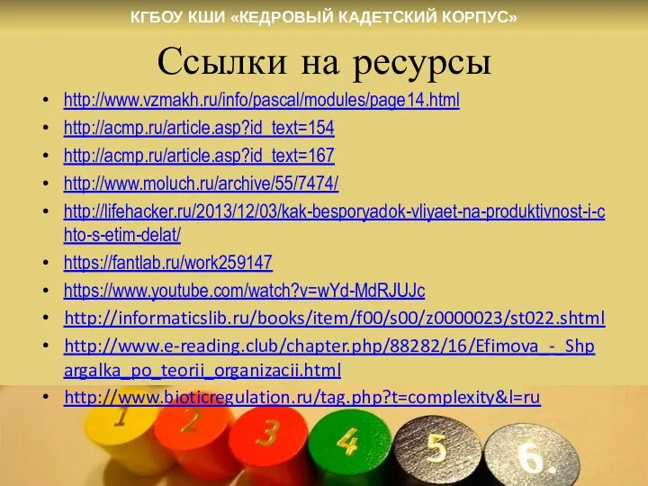 Ссылки на ресурсы http://www.vzmakh.ru/info/pascal/modules/page14.html http://acmp.ru/article.asp?id_text=154 http://acmp.ru/article.asp?id_text=167 http://www.moluch.ru/archive/55/7474/ http://lifehacker.ru/2013/12/03/kak-besporyadok-vliyaet-na-produktivnost-i-chto-s-etim-delat/ https://fantlab.ru/work259147 https://www.youtube.com/watch?v=wYd-MdRJUJc http://informaticslib.ru/books/item/f00/s00/z0000023/st022.shtml http://www.e-reading.club/chapter.php/88282/16/Efimova_-_Shpargalka_po_teorii_organizacii.html http://www.bioticregulation.ru/tag.php?t=complexity&l=ru