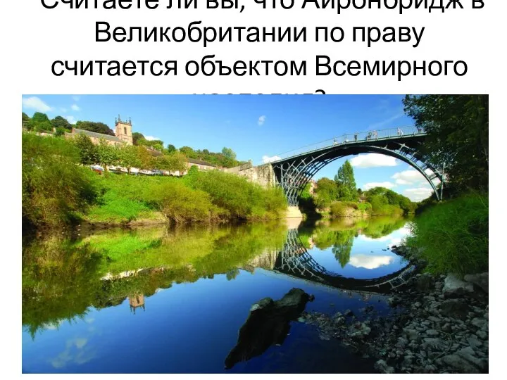 Считаете ли вы, что Айронбридж в Великобритании по праву считается объектом Всемирного наследия?