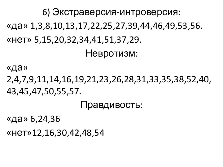 6) Экстраверсия-интроверсия: «да» 1,3,8,10,13,17,22,25,27,39,44,46,49,53,56. «нет» 5,15,20,32,34,41,51,37,29. Невротизм: «да» 2,4,7,9,11,14,16,19,21,23,26,28,31,33,35,38,52,40,43,45,47,50,55,57. Правдивость: «да» 6,24,36 «нет»12,16,30,42,48,54