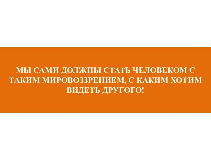 МЫ САМИ ДОЛЖНЫ СТАТЬ ЧЕЛОВЕКОМ С ТАКИМ МИРОВОЗЗРЕНИЕМ, С КАКИМ ХОТИМ ВИДЕТЬ ДРУГОГО!