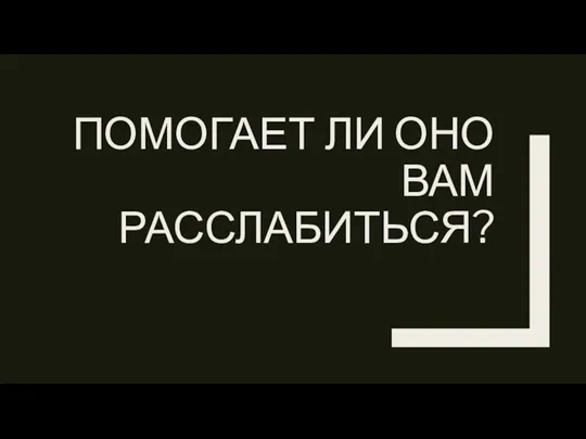 ПОМОГАЕТ ЛИ ОНО ВАМ РАССЛАБИТЬСЯ?