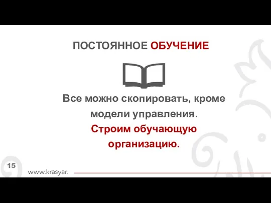 Все можно скопировать, кроме модели управления. Строим обучающую организацию. www.krasyar.ru 15 ПОСТОЯННОЕ ОБУЧЕНИЕ